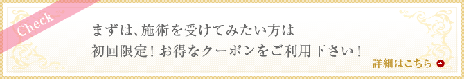 まずは施術を受けてみたい方は初回限定！お得なクーポンをご利用下さい！