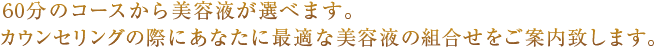 60分のコースから美容液が選べます。カウンセリングの際にあなたに最適な美容液の組合せをご案内致します。
