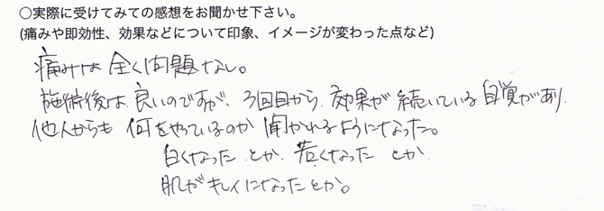 ○実際に受けてみての感想をお聞かせ下さい。痛みは全く問題なし。施術後は良いのですが、3回目から効果が続いている自覚があり、他人からも何をやっているのか聞かれるようになった。白くなった、とか若くなった、とか肌がキレイになった、とか。