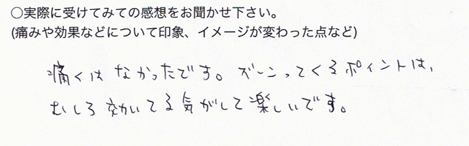 ○実際に受けてみての感想をお聞かせ下さい痛くはなかったです。ズーンってくるポイントは、むしろ効いてる気がして楽しいです。