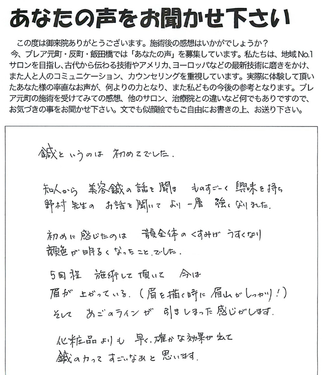 鍼というのは初めてでした。初めに感じたのは、顔全体のくすみが薄くなり、顔色が明るくなったことでした。５回程施術して頂いて、今は眉が上がっている（眉を描くときに眉山がしっかり！）そして、あごのラインが引き締まった感じがします。化粧品よりも、早く確かな効果が出て、鍼の力ってすごいなあと思います。